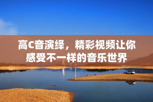 高C音演绎，精彩视频让你感受不一样的音乐世界