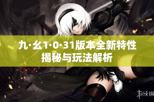 九·幺1·0·31版本全新特性揭秘与玩法解析