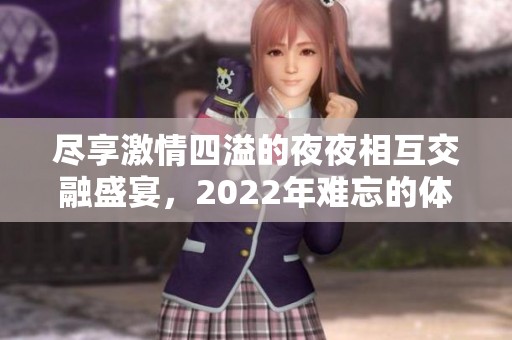 尽享激情四溢的夜夜相互交融盛宴，2022年难忘的体验