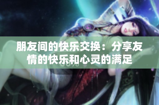朋友间的快乐交换：分享友情的快乐和心灵的满足