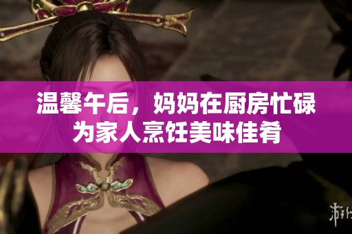 温馨午后，妈妈在厨房忙碌为家人烹饪美味佳肴