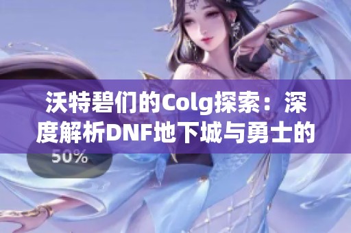 沃特碧们的Colg探索：深度解析DNF地下城与勇士的重磅选择与玩法