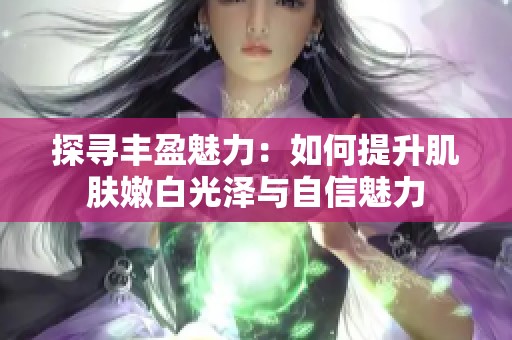 探寻丰盈魅力：如何提升肌肤嫩白光泽与自信魅力