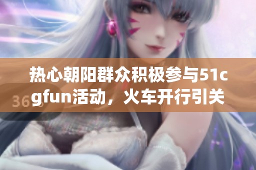 热心朝阳群众积极参与51cgfun活动，火车开行引关注