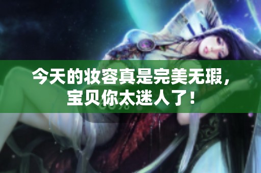 今天的妆容真是完美无瑕，宝贝你太迷人了！