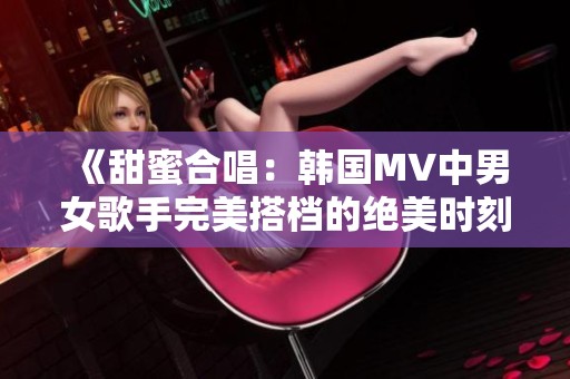 《甜蜜合唱：韩国MV中男女歌手完美搭档的绝美时刻》