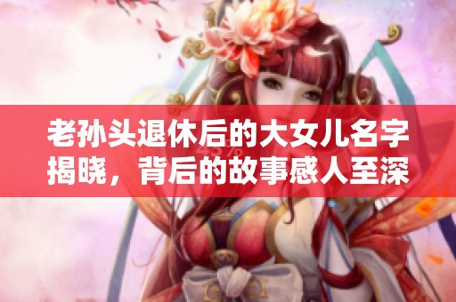 老孙头退休后的大女儿名字揭晓，背后的故事感人至深