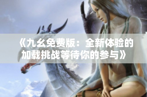 《九幺免费版：全新体验的加载挑战等待你的参与》
