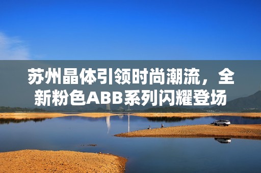 苏州晶体引领时尚潮流，全新粉色ABB系列闪耀登场