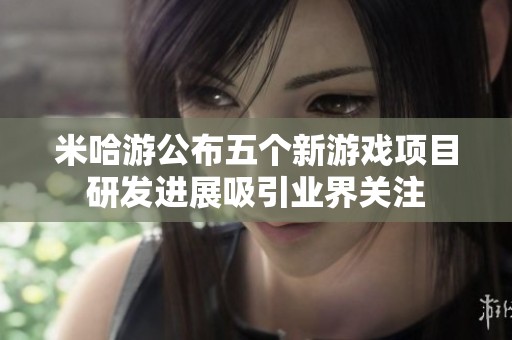 米哈游公布五个新游戏项目研发进展吸引业界关注