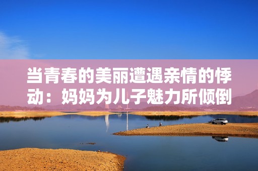 当青春的美丽遭遇亲情的悸动：妈妈为儿子魅力所倾倒