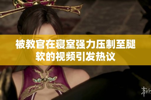 被教官在寝室强力压制至腿软的视频引发热议