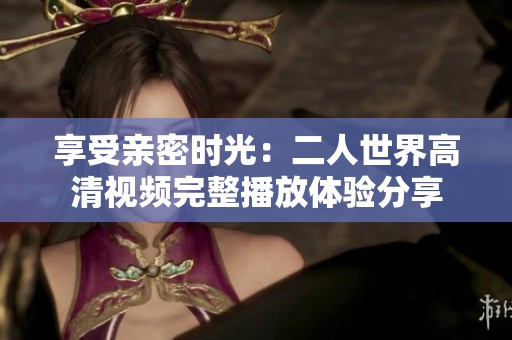 享受亲密时光：二人世界高清视频完整播放体验分享