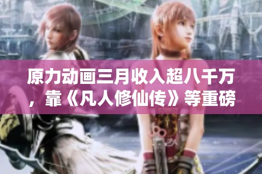 原力动画三月收入超八千万，靠《凡人修仙传》等重磅项目驱动