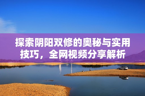 探索阴阳双修的奥秘与实用技巧，全网视频分享解析