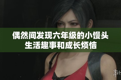 偶然间发现六年级的小馒头生活趣事和成长烦恼