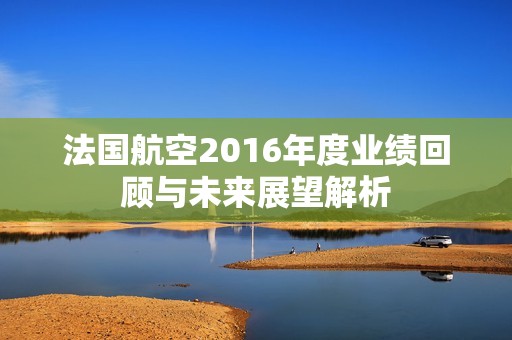 法国航空2016年度业绩回顾与未来展望解析
