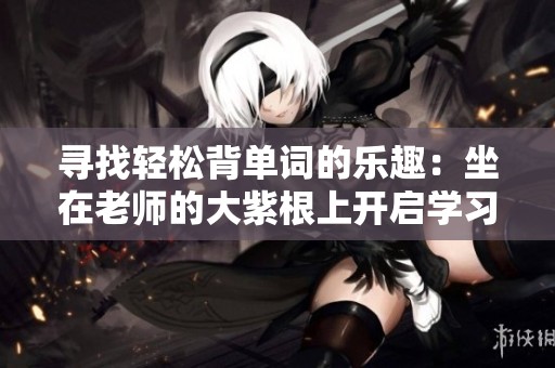 寻找轻松背单词的乐趣：坐在老师的大紫根上开启学习之旅