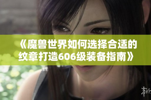 《魔兽世界如何选择合适的纹章打造606级装备指南》