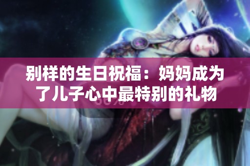 别样的生日祝福：妈妈成为了儿子心中最特别的礼物
