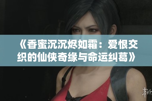 《香蜜沉沉烬如霜：爱恨交织的仙侠奇缘与命运纠葛》
