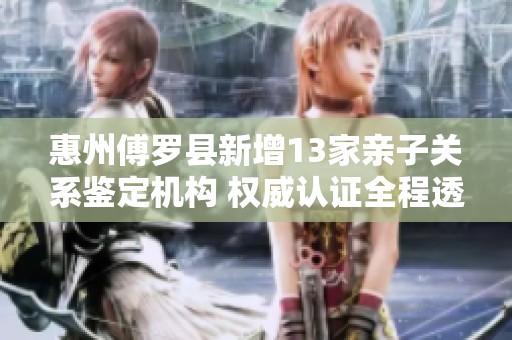 惠州傅罗县新增13家亲子关系鉴定机构 权威认证全程透明