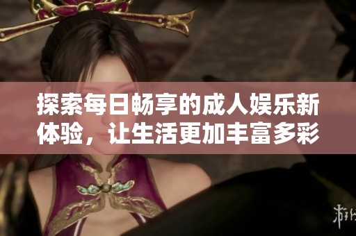 探索每日畅享的成人娱乐新体验，让生活更加丰富多彩