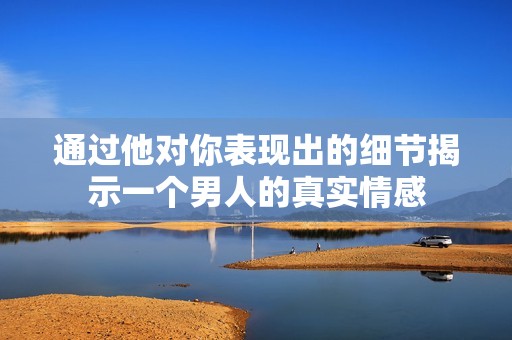 通过他对你表现出的细节揭示一个男人的真实情感