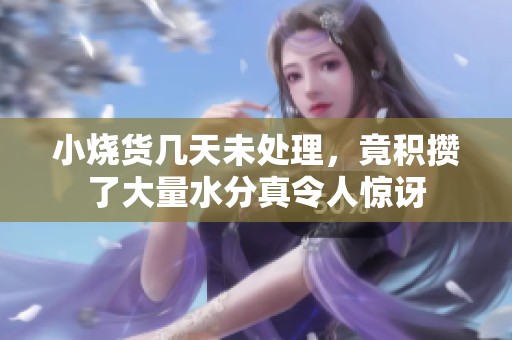 小烧货几天未处理，竟积攒了大量水分真令人惊讶