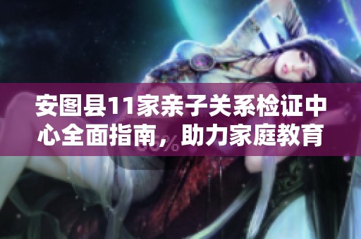 安图县11家亲子关系检证中心全面指南，助力家庭教育选择