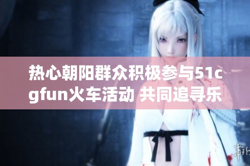 热心朝阳群众积极参与51cgfun火车活动 共同追寻乐趣
