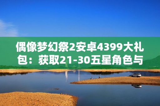 偶像梦幻祭2安卓4399大礼包：获取21-30五星角色与120000钻石攻略