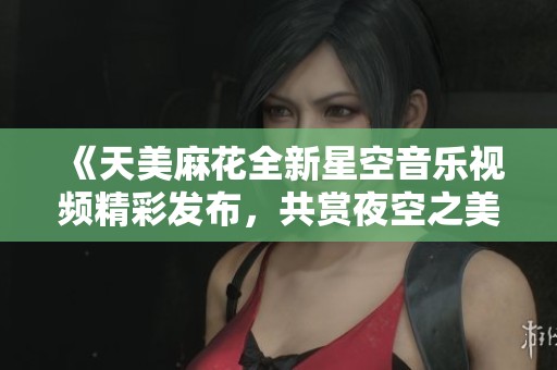《天美麻花全新星空音乐视频精彩发布，共赏夜空之美》