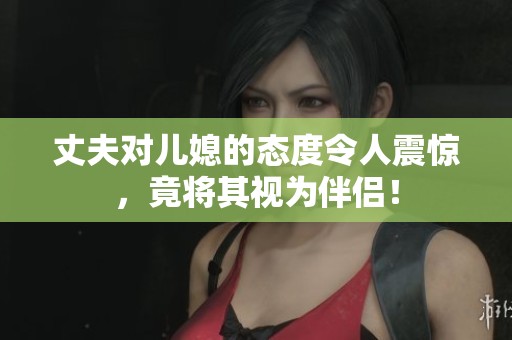 丈夫对儿媳的态度令人震惊，竟将其视为伴侣！