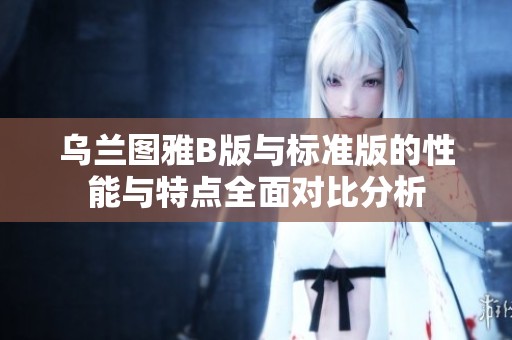乌兰图雅B版与标准版的性能与特点全面对比分析