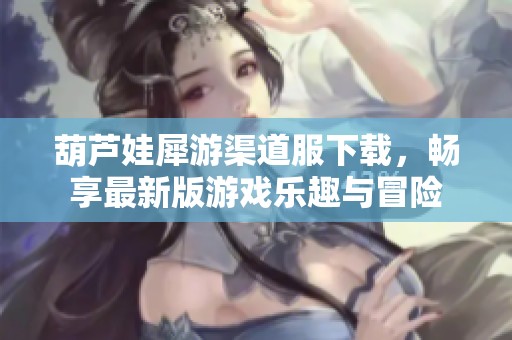 葫芦娃犀游渠道服下载，畅享最新版游戏乐趣与冒险