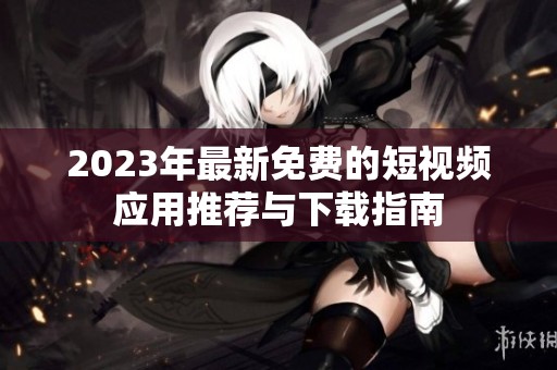 2023年最新免费的短视频应用推荐与下载指南