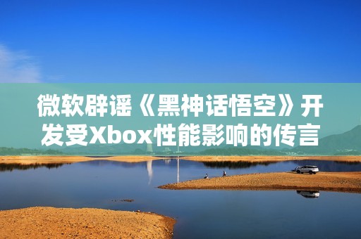 微软辟谣《黑神话悟空》开发受Xbox性能影响的传言