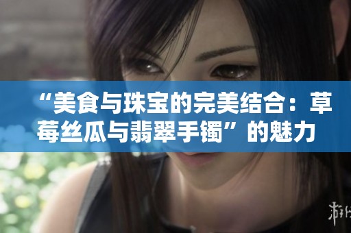 “美食与珠宝的完美结合：草莓丝瓜与翡翠手镯”的魅力探寻