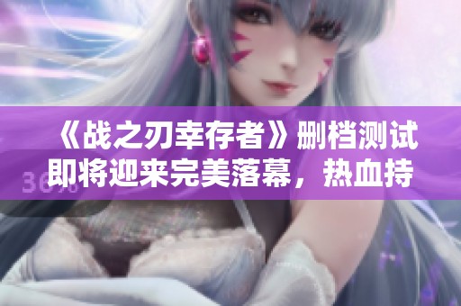 《战之刃幸存者》删档测试即将迎来完美落幕，热血持续升温！