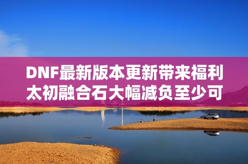 DNF最新版本更新带来福利太初融合石大幅减负至少可获七个