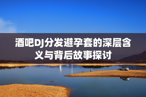 酒吧DJ分发避孕套的深层含义与背后故事探讨