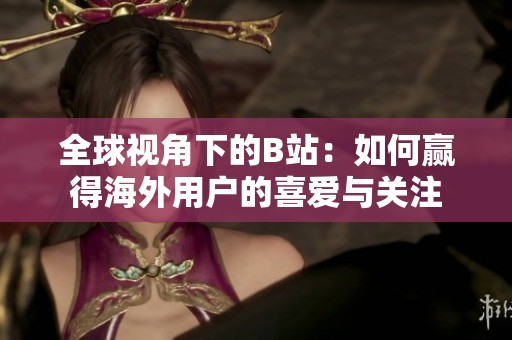 全球视角下的B站：如何赢得海外用户的喜爱与关注