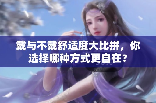 戴与不戴舒适度大比拼，你选择哪种方式更自在？