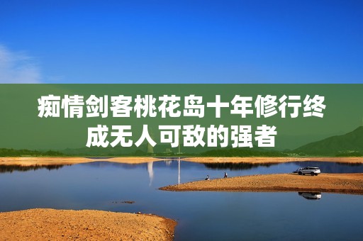 痴情剑客桃花岛十年修行终成无人可敌的强者