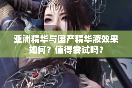 亚洲精华与国产精华液效果如何？值得尝试吗？