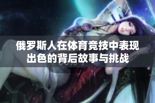 俄罗斯人在体育竞技中表现出色的背后故事与挑战