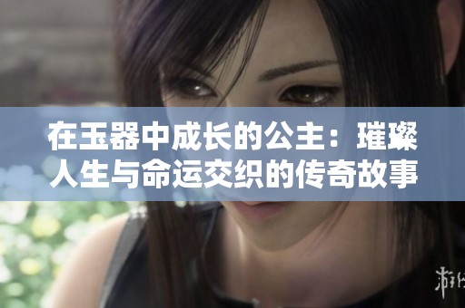 在玉器中成长的公主：璀璨人生与命运交织的传奇故事
