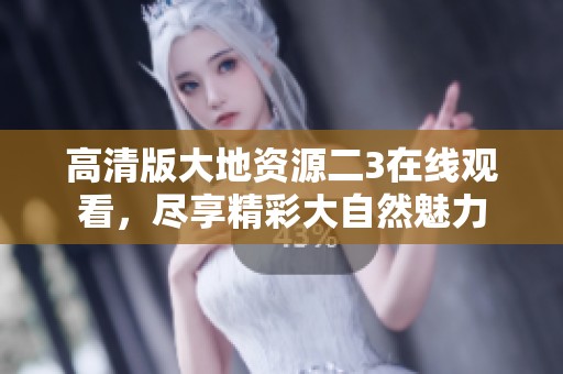 高清版大地资源二3在线观看，尽享精彩大自然魅力
