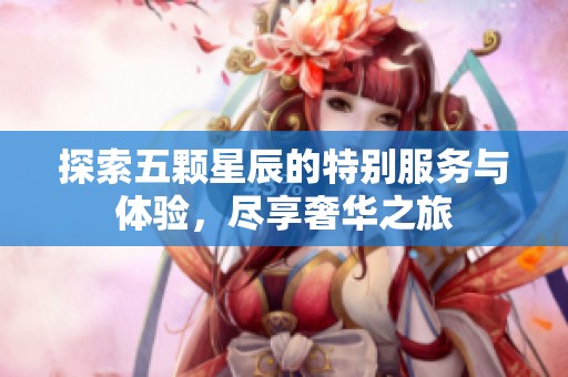 探索五颗星辰的特别服务与体验，尽享奢华之旅